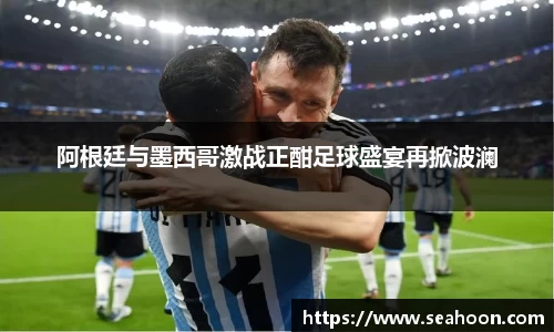 阿根廷与墨西哥激战正酣足球盛宴再掀波澜